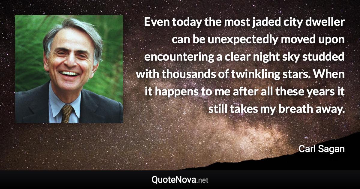 Even today the most jaded city dweller can be unexpectedly moved upon encountering a clear night sky studded with thousands of twinkling stars. When it happens to me after all these years it still takes my breath away. - Carl Sagan quote