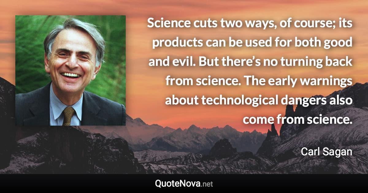 Science cuts two ways, of course; its products can be used for both good and evil. But there’s no turning back from science. The early warnings about technological dangers also come from science. - Carl Sagan quote