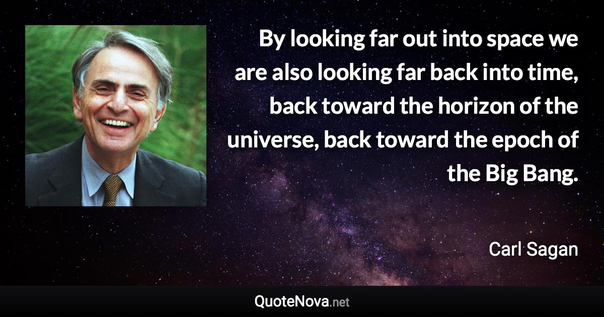 By looking far out into space we are also looking far back into time, back toward the horizon of the universe, back toward the epoch of the Big Bang. - Carl Sagan quote