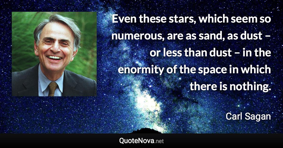 Even these stars, which seem so numerous, are as sand, as dust – or less than dust – in the enormity of the space in which there is nothing. - Carl Sagan quote