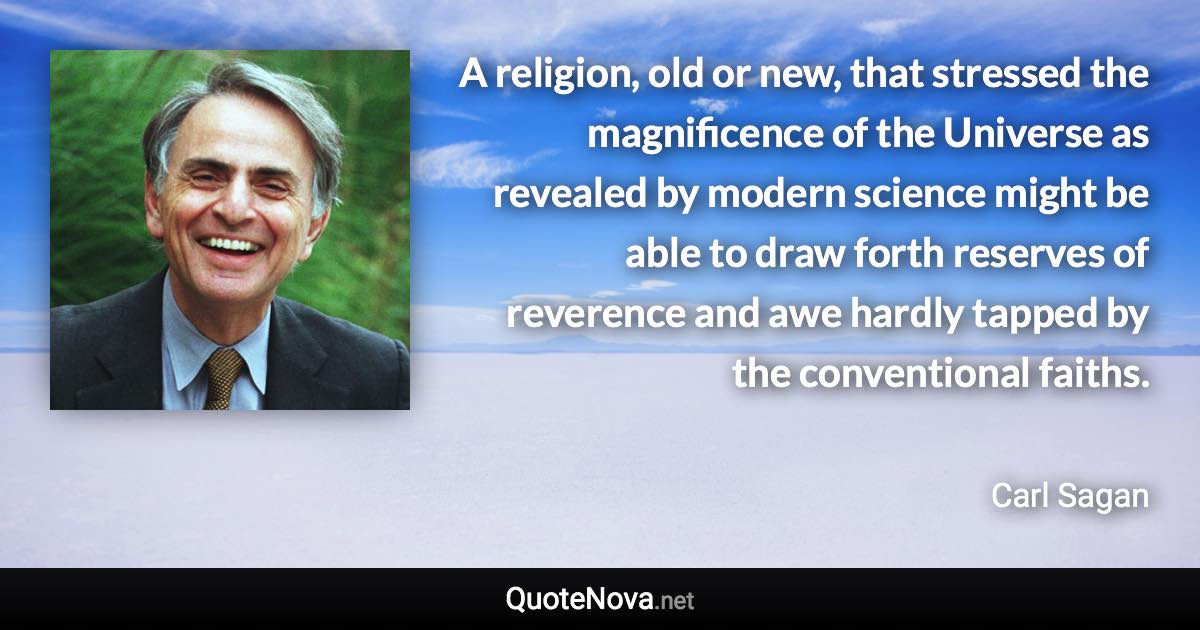 A religion, old or new, that stressed the magnificence of the Universe as revealed by modern science might be able to draw forth reserves of reverence and awe hardly tapped by the conventional faiths. - Carl Sagan quote