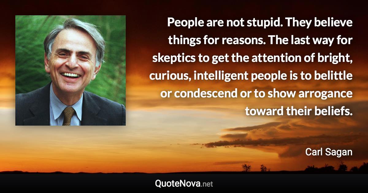 People are not stupid. They believe things for reasons. The last way for skeptics to get the attention of bright, curious, intelligent people is to belittle or condescend or to show arrogance toward their beliefs. - Carl Sagan quote