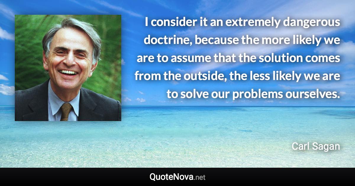 I consider it an extremely dangerous doctrine, because the more likely we are to assume that the solution comes from the outside, the less likely we are to solve our problems ourselves. - Carl Sagan quote