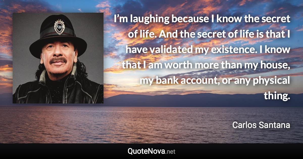 I’m laughing because I know the secret of life. And the secret of life is that I have validated my existence. I know that I am worth more than my house, my bank account, or any physical thing. - Carlos Santana quote