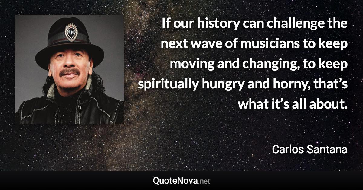 If our history can challenge the next wave of musicians to keep moving and changing, to keep spiritually hungry and horny, that’s what it’s all about. - Carlos Santana quote