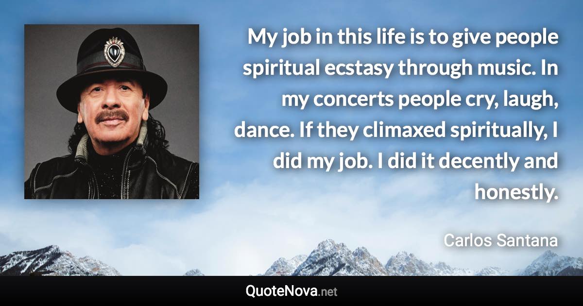 My job in this life is to give people spiritual ecstasy through music. In my concerts people cry, laugh, dance. If they climaxed spiritually, I did my job. I did it decently and honestly. - Carlos Santana quote