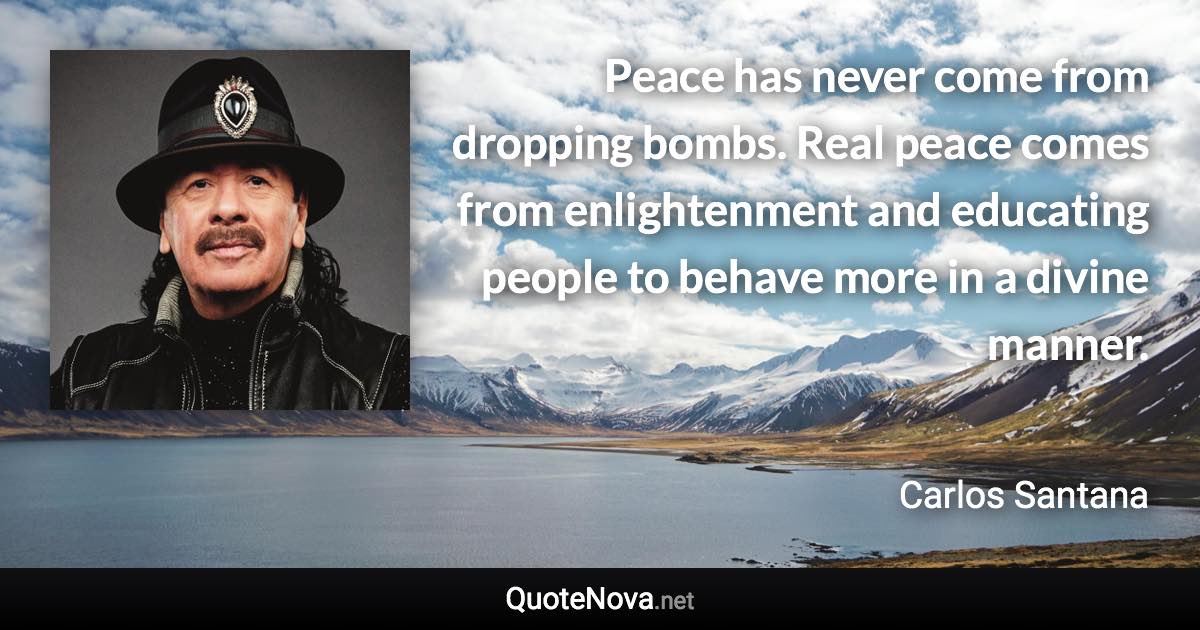 Peace has never come from dropping bombs. Real peace comes from enlightenment and educating people to behave more in a divine manner. - Carlos Santana quote