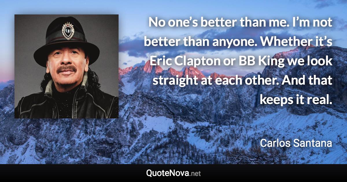 No one’s better than me. I’m not better than anyone. Whether it’s Eric Clapton or BB King we look straight at each other. And that keeps it real. - Carlos Santana quote