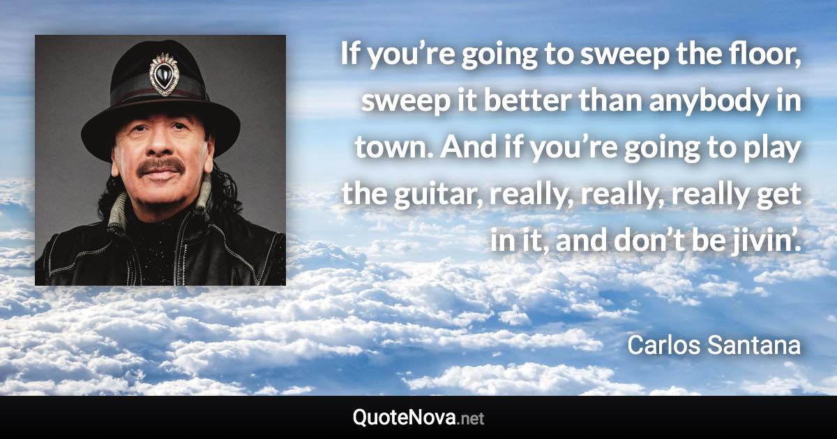 If you’re going to sweep the floor, sweep it better than anybody in town. And if you’re going to play the guitar, really, really, really get in it, and don’t be jivin’. - Carlos Santana quote