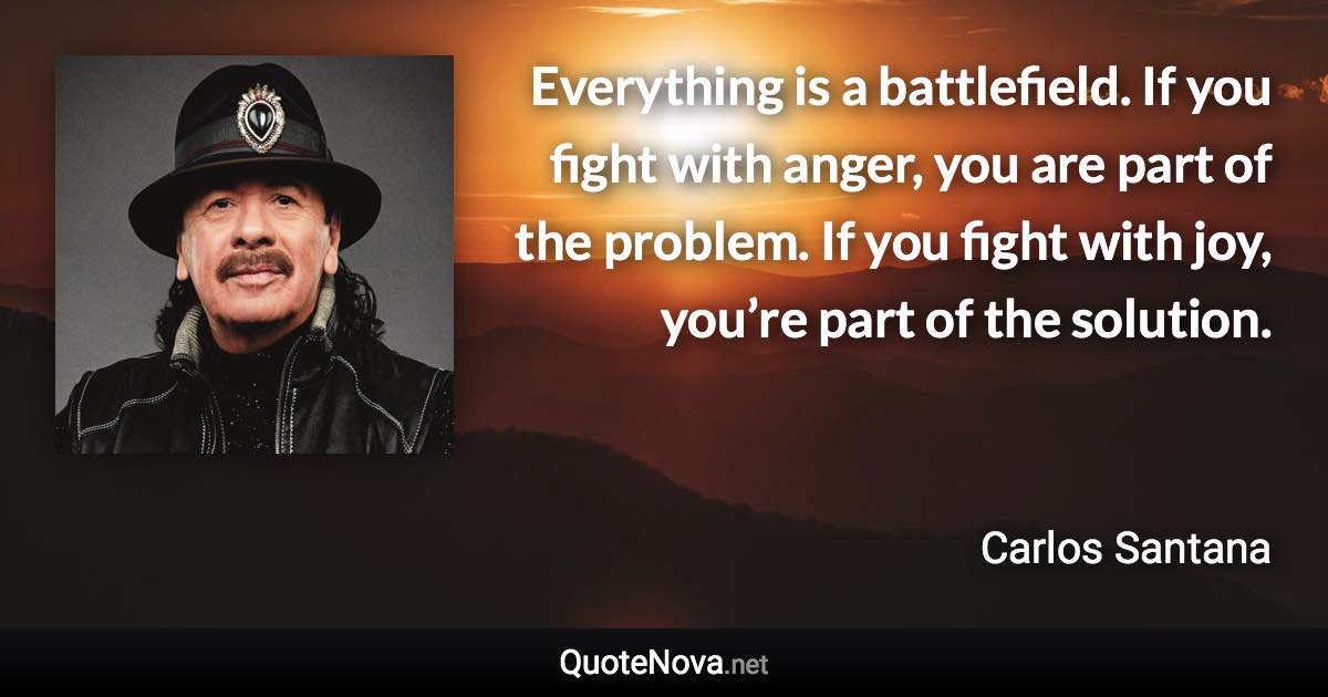 Everything is a battlefield. If you fight with anger, you are part of the problem. If you fight with joy, you’re part of the solution. - Carlos Santana quote