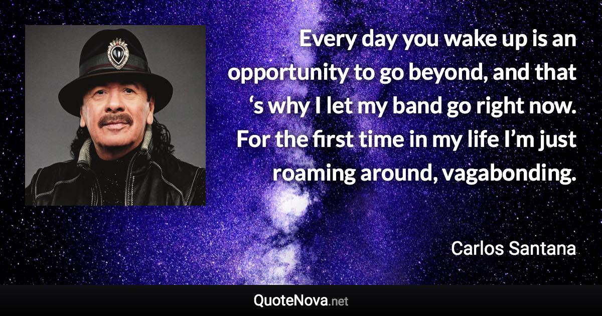 Every day you wake up is an opportunity to go beyond, and that ‘s why I let my band go right now. For the first time in my life I’m just roaming around, vagabonding. - Carlos Santana quote