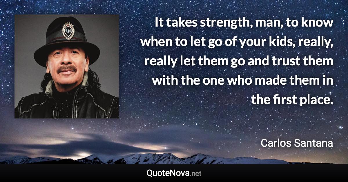 It takes strength, man, to know when to let go of your kids, really, really let them go and trust them with the one who made them in the first place. - Carlos Santana quote