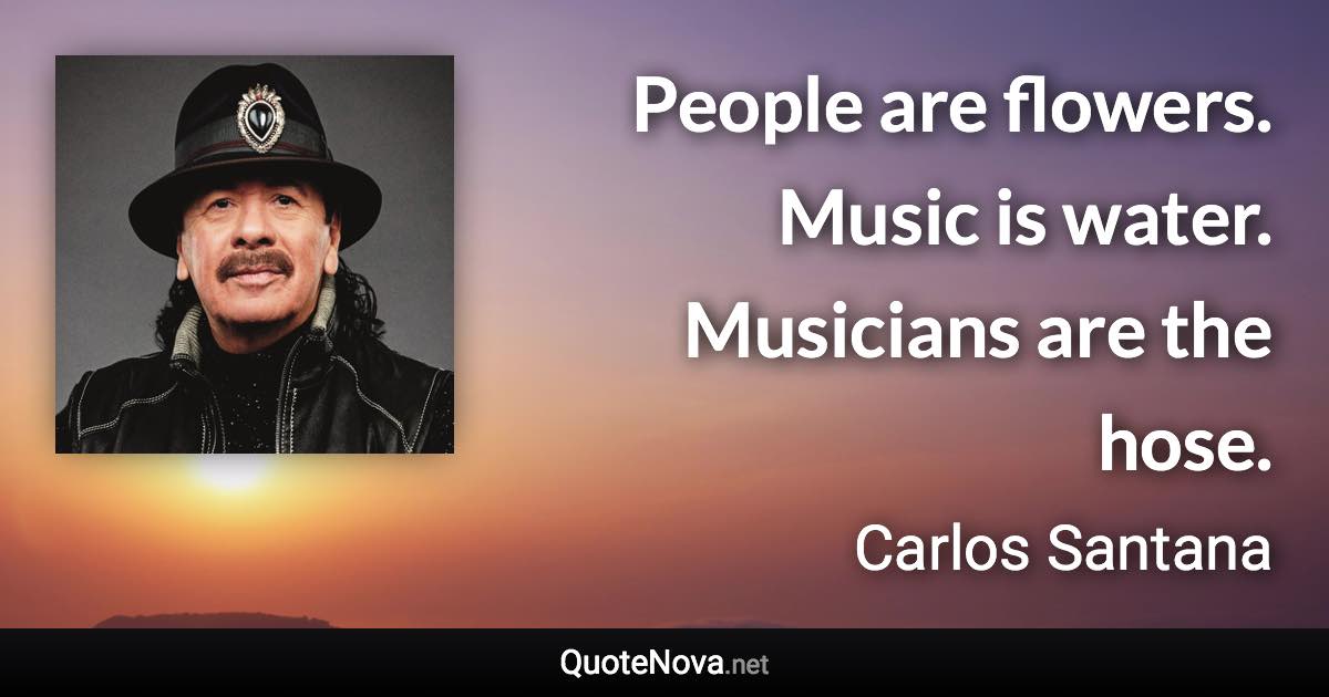 People are flowers. Music is water. Musicians are the hose. - Carlos Santana quote