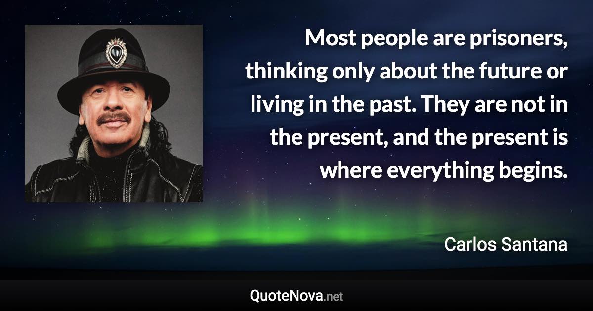 Most people are prisoners, thinking only about the future or living in the past. They are not in the present, and the present is where everything begins. - Carlos Santana quote