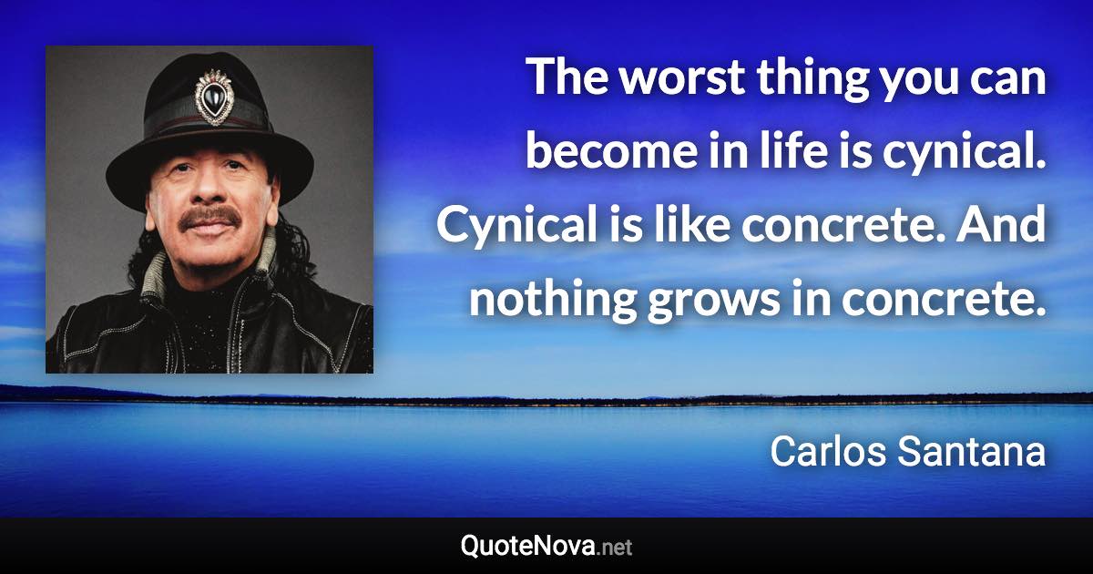 The worst thing you can become in life is cynical. Cynical is like concrete. And nothing grows in concrete. - Carlos Santana quote