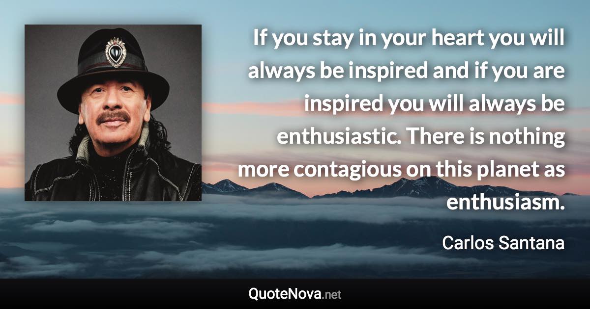 If you stay in your heart you will always be inspired and if you are inspired you will always be enthusiastic. There is nothing more contagious on this planet as enthusiasm. - Carlos Santana quote