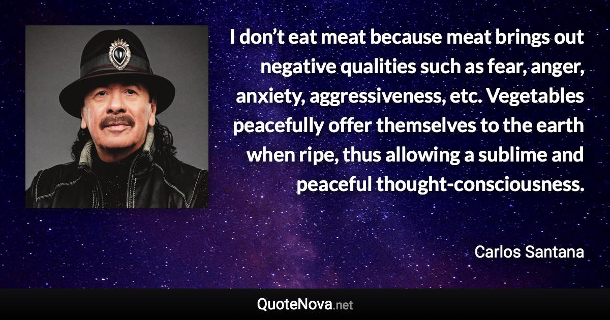 I don’t eat meat because meat brings out negative qualities such as fear, anger, anxiety, aggressiveness, etc. Vegetables peacefully offer themselves to the earth when ripe, thus allowing a sublime and peaceful thought-consciousness. - Carlos Santana quote