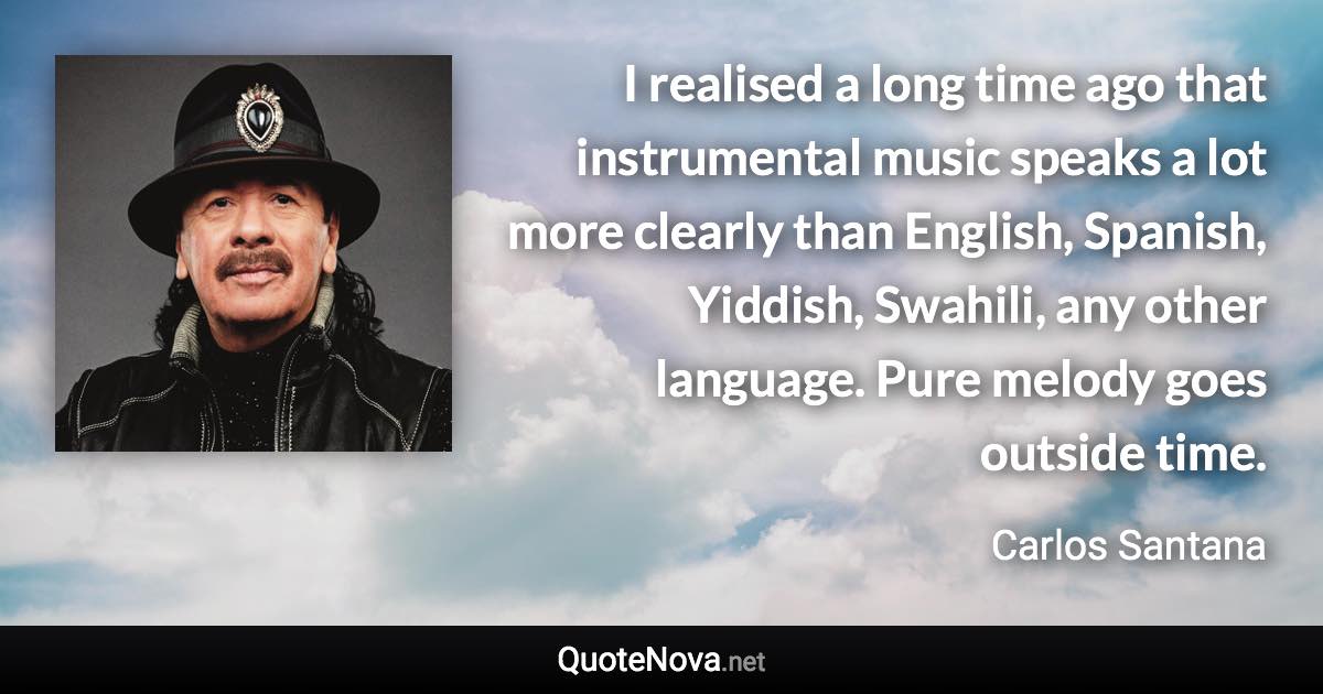 I realised a long time ago that instrumental music speaks a lot more clearly than English, Spanish, Yiddish, Swahili, any other language. Pure melody goes outside time. - Carlos Santana quote