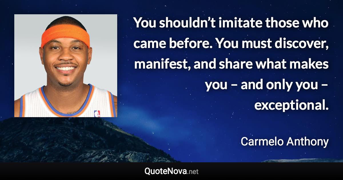 You shouldn’t imitate those who came before. You must discover, manifest, and share what makes you – and only you – exceptional. - Carmelo Anthony quote