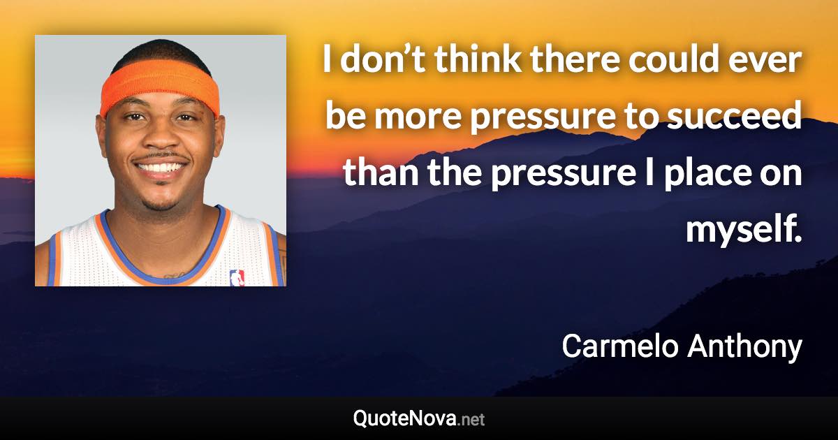 I don’t think there could ever be more pressure to succeed than the pressure I place on myself. - Carmelo Anthony quote
