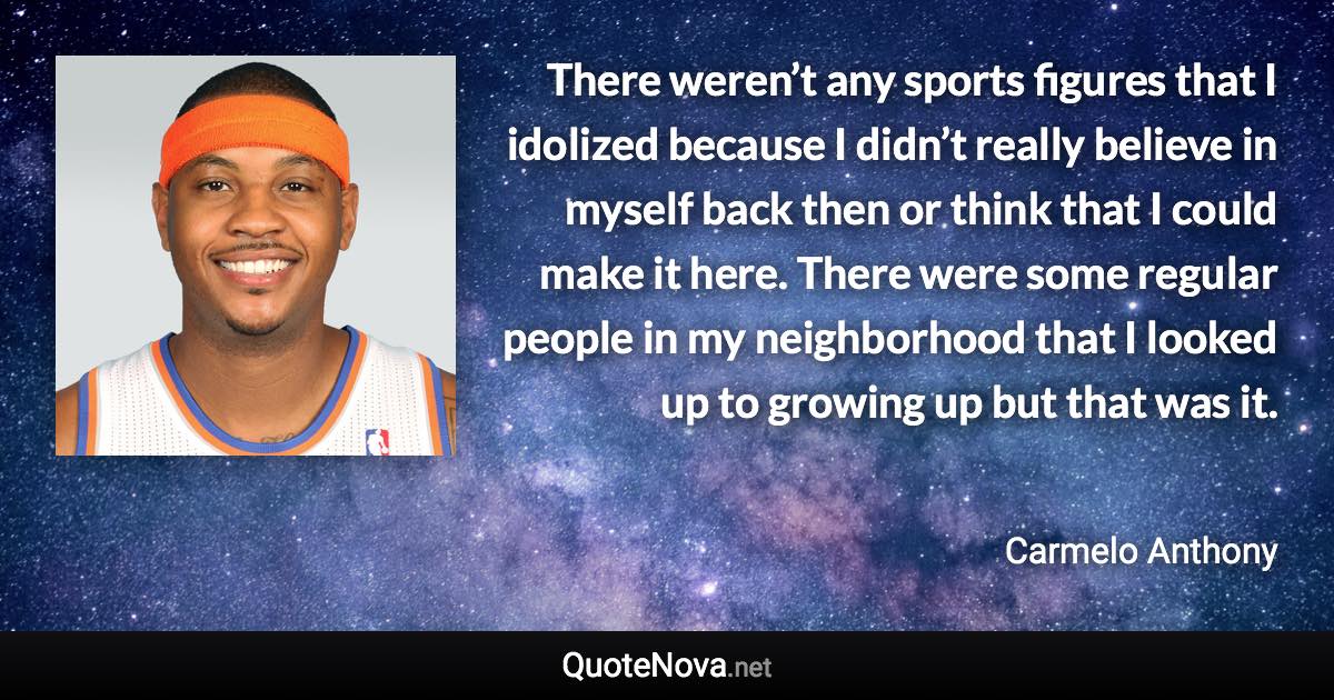 There weren’t any sports figures that I idolized because I didn’t really believe in myself back then or think that I could make it here. There were some regular people in my neighborhood that I looked up to growing up but that was it. - Carmelo Anthony quote