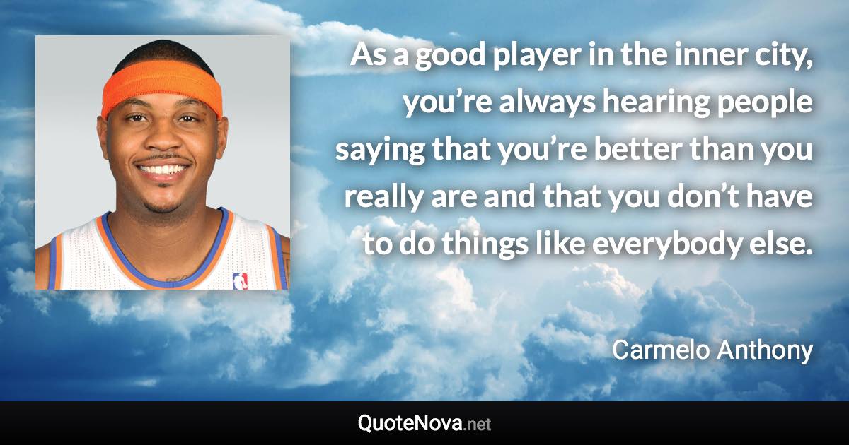 As a good player in the inner city, you’re always hearing people saying that you’re better than you really are and that you don’t have to do things like everybody else. - Carmelo Anthony quote