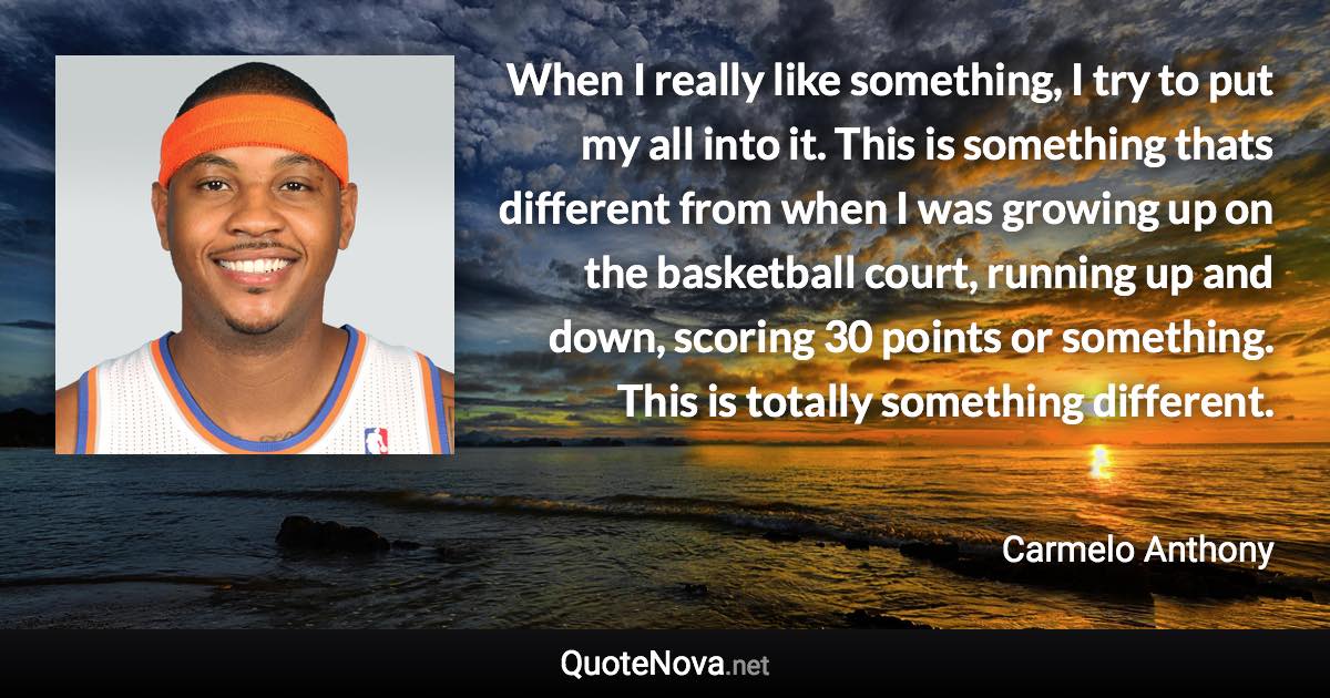 When I really like something, I try to put my all into it. This is something thats different from when I was growing up on the basketball court, running up and down, scoring 30 points or something. This is totally something different. - Carmelo Anthony quote