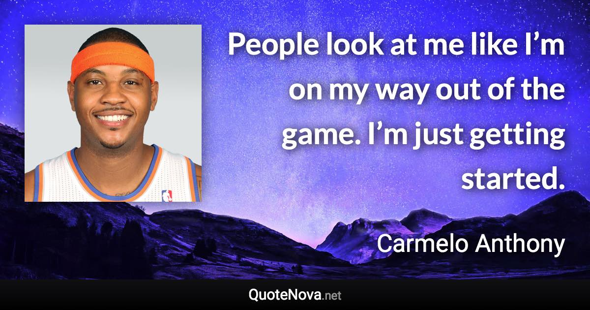 People look at me like I’m on my way out of the game. I’m just getting started. - Carmelo Anthony quote