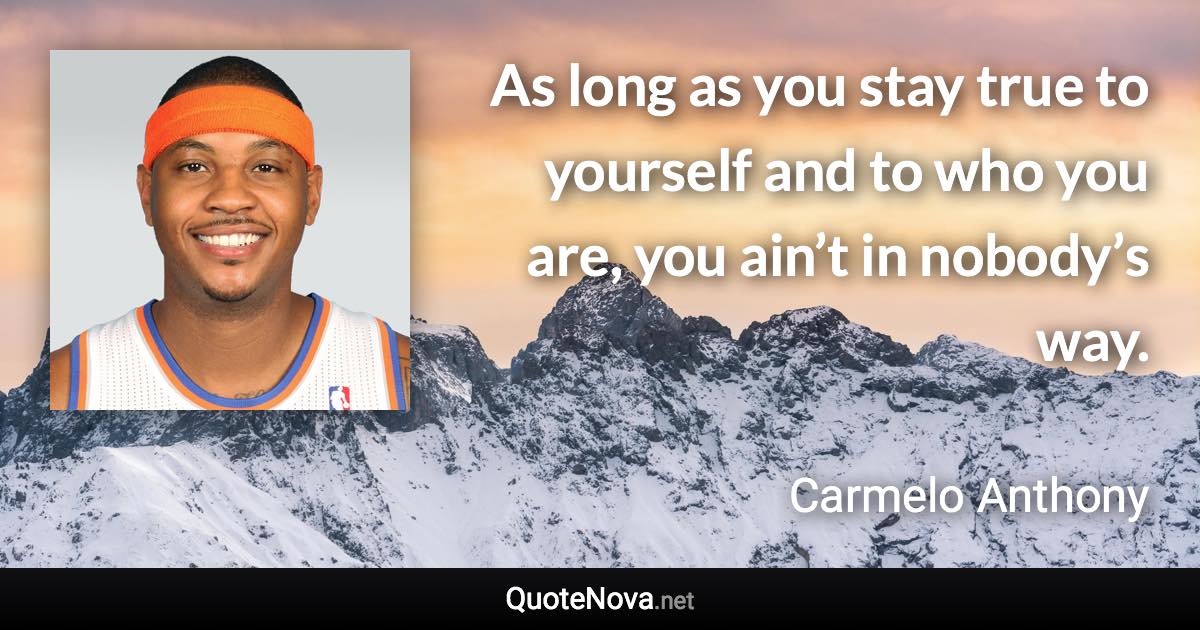 As long as you stay true to yourself and to who you are, you ain’t in nobody’s way. - Carmelo Anthony quote