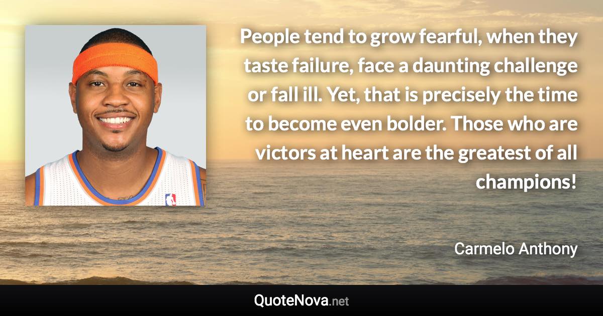 People tend to grow fearful, when they taste failure, face a daunting challenge or fall ill. Yet, that is precisely the time to become even bolder. Those who are victors at heart are the greatest of all champions! - Carmelo Anthony quote