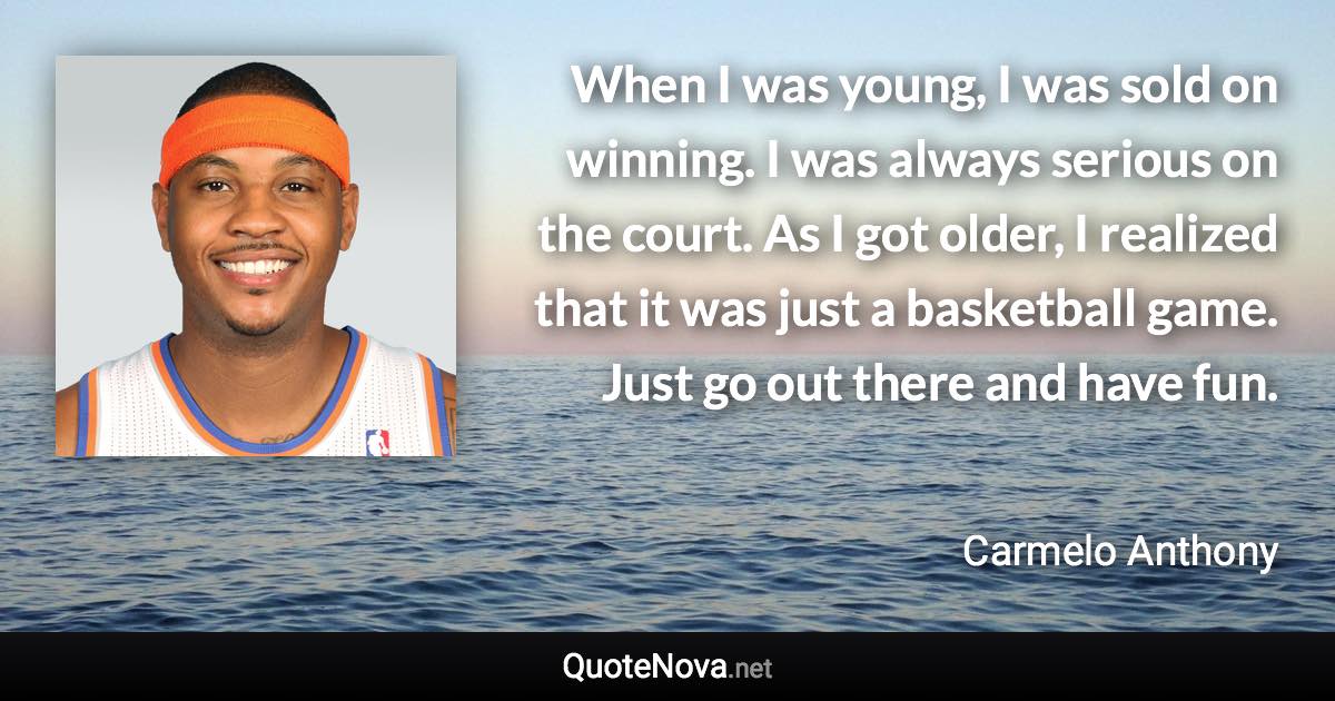 When I was young, I was sold on winning. I was always serious on the court. As I got older, I realized that it was just a basketball game. Just go out there and have fun. - Carmelo Anthony quote