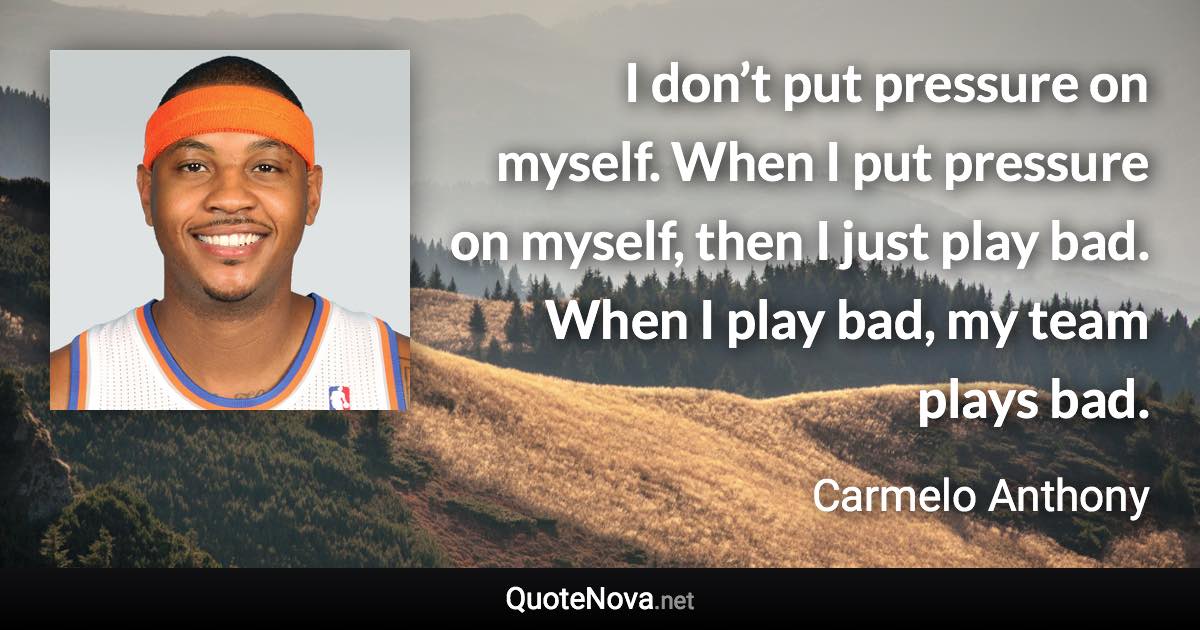 I don’t put pressure on myself. When I put pressure on myself, then I just play bad. When I play bad, my team plays bad. - Carmelo Anthony quote