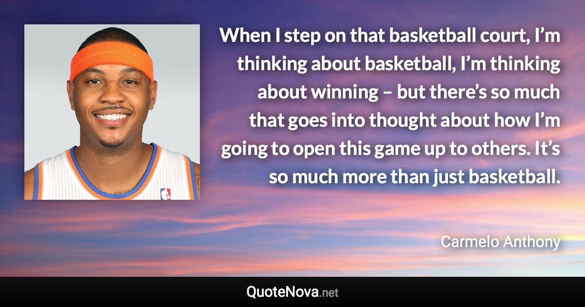 When I step on that basketball court, I’m thinking about basketball, I’m thinking about winning – but there’s so much that goes into thought about how I’m going to open this game up to others. It’s so much more than just basketball. - Carmelo Anthony quote