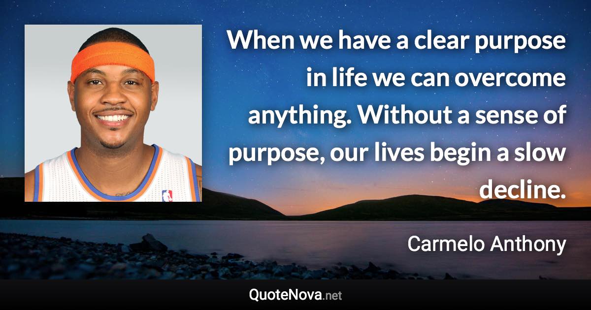 When we have a clear purpose in life we can overcome anything. Without a sense of purpose, our lives begin a slow decline. - Carmelo Anthony quote