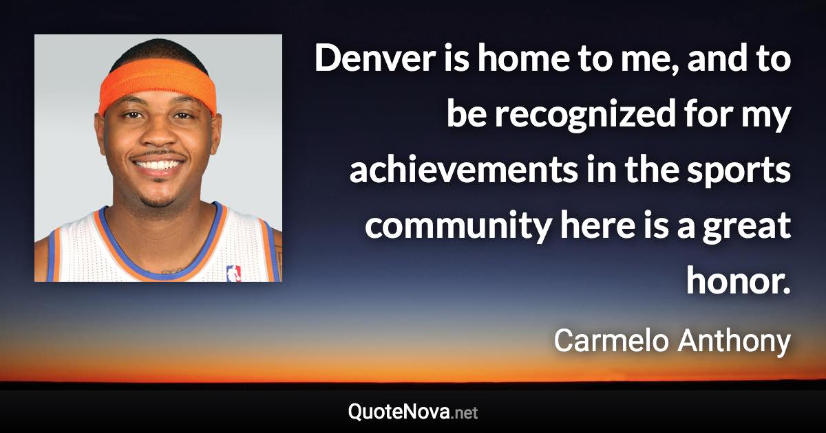 Denver is home to me, and to be recognized for my achievements in the sports community here is a great honor. - Carmelo Anthony quote