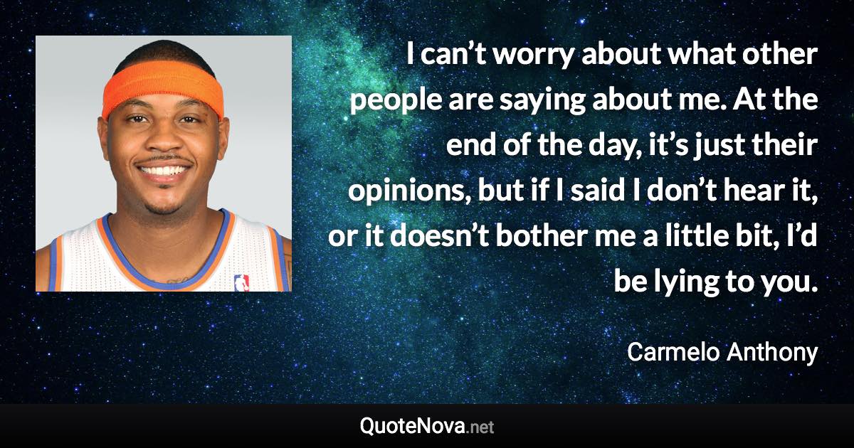 I can’t worry about what other people are saying about me. At the end of the day, it’s just their opinions, but if I said I don’t hear it, or it doesn’t bother me a little bit, I’d be lying to you. - Carmelo Anthony quote