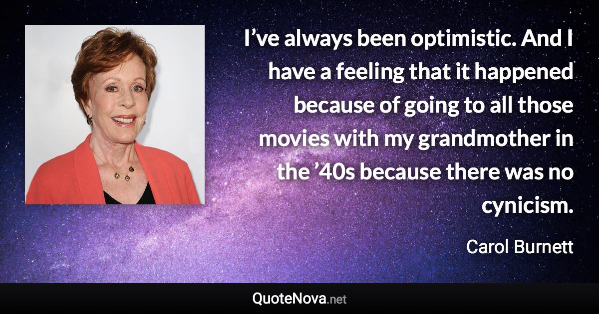 I’ve always been optimistic. And I have a feeling that it happened because of going to all those movies with my grandmother in the ’40s because there was no cynicism. - Carol Burnett quote