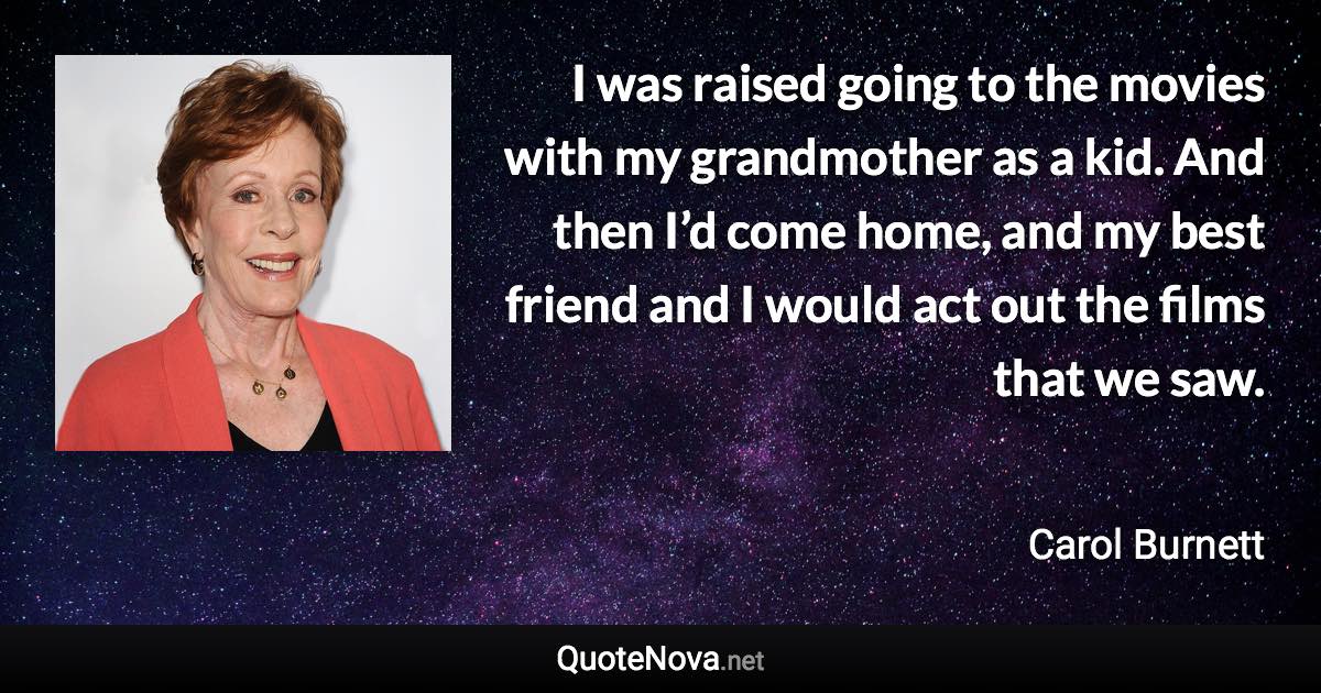 I was raised going to the movies with my grandmother as a kid. And then I’d come home, and my best friend and I would act out the films that we saw. - Carol Burnett quote