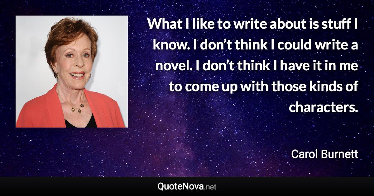 What I like to write about is stuff I know. I don’t think I could write a novel. I don’t think I have it in me to come up with those kinds of characters. - Carol Burnett quote