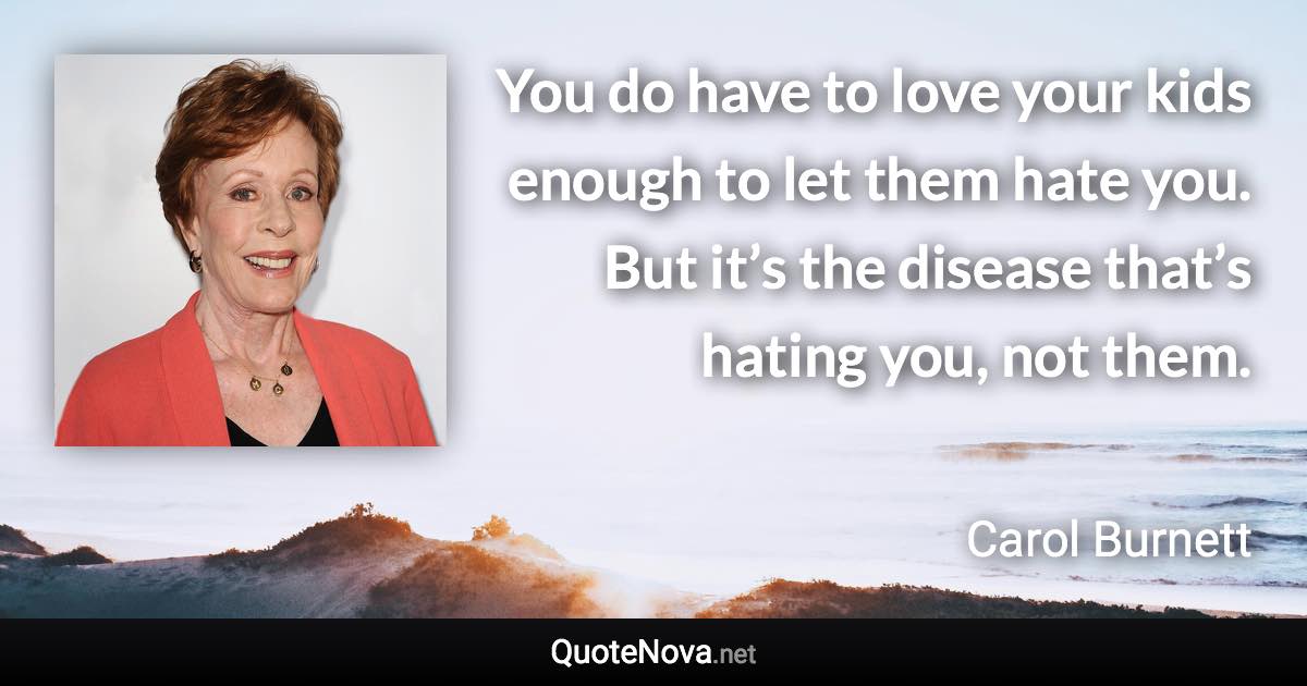 You do have to love your kids enough to let them hate you. But it’s the disease that’s hating you, not them. - Carol Burnett quote