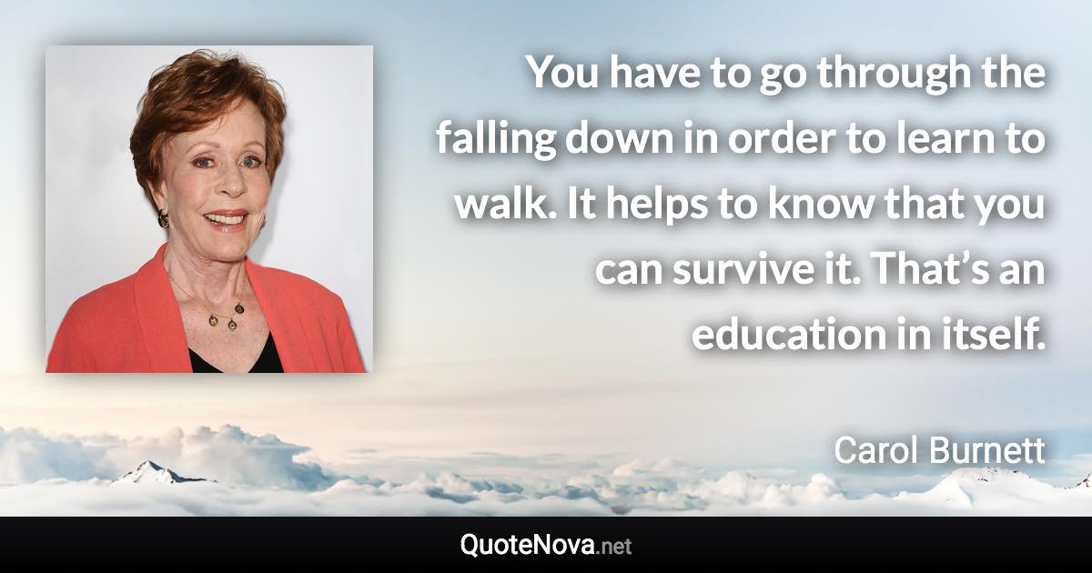 You have to go through the falling down in order to learn to walk. It helps to know that you can survive it. That’s an education in itself. - Carol Burnett quote