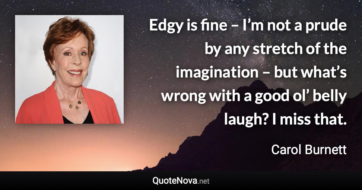 Edgy is fine – I’m not a prude by any stretch of the imagination – but what’s wrong with a good ol’ belly laugh? I miss that. - Carol Burnett quote