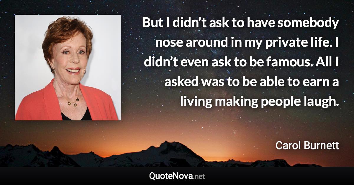 But I didn’t ask to have somebody nose around in my private life. I didn’t even ask to be famous. All I asked was to be able to earn a living making people laugh. - Carol Burnett quote
