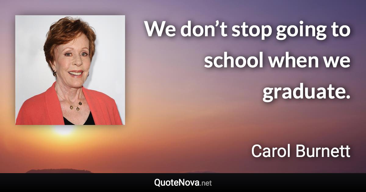 We don’t stop going to school when we graduate. - Carol Burnett quote