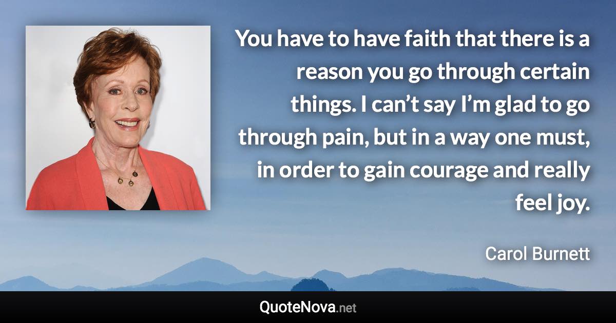 You have to have faith that there is a reason you go through certain things. I can’t say I’m glad to go through pain, but in a way one must, in order to gain courage and really feel joy. - Carol Burnett quote