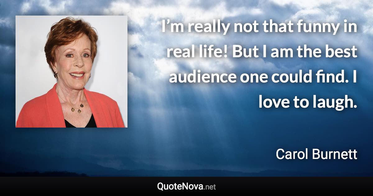 I’m really not that funny in real life! But I am the best audience one could find. I love to laugh. - Carol Burnett quote