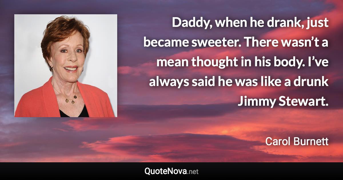 Daddy, when he drank, just became sweeter. There wasn’t a mean thought in his body. I’ve always said he was like a drunk Jimmy Stewart. - Carol Burnett quote