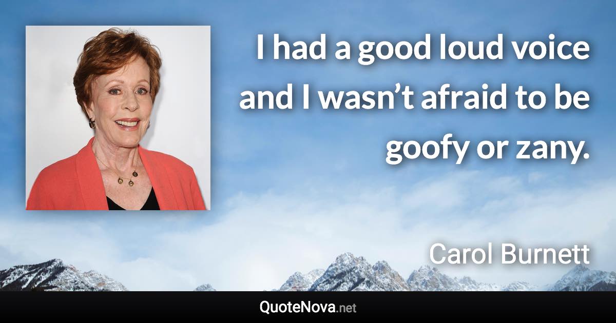 I had a good loud voice and I wasn’t afraid to be goofy or zany. - Carol Burnett quote