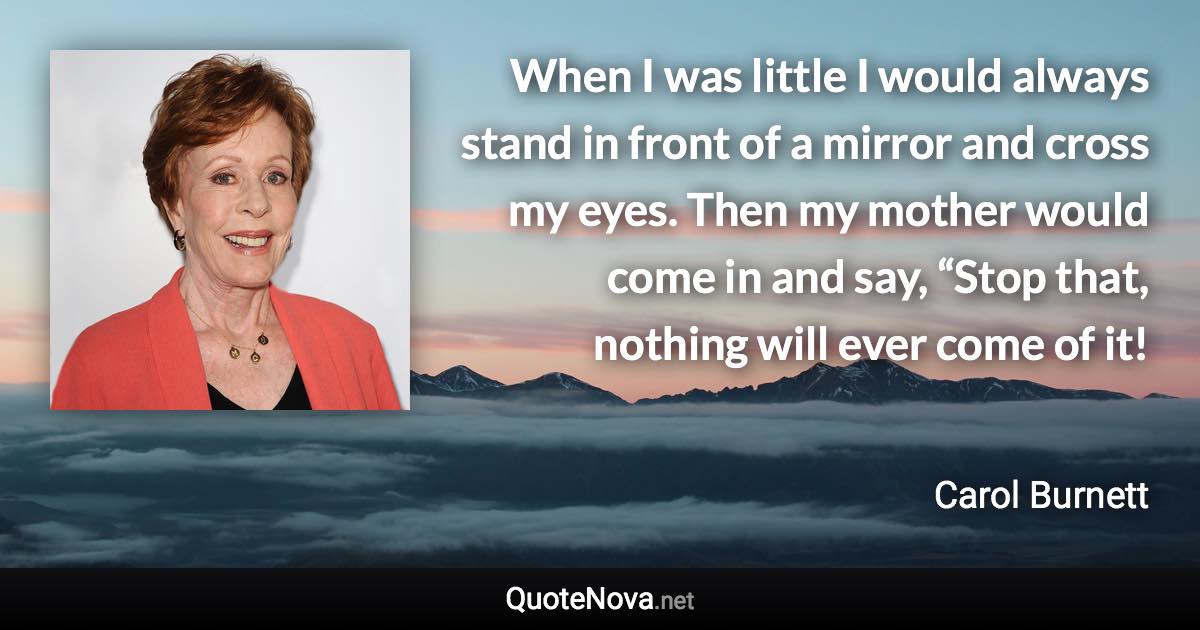 When I was little I would always stand in front of a mirror and cross my eyes. Then my mother would come in and say, “Stop that, nothing will ever come of it! - Carol Burnett quote