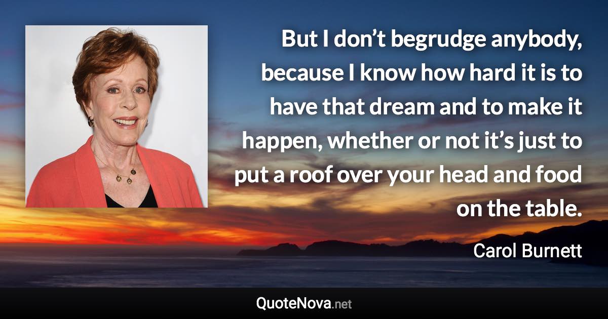 But I don’t begrudge anybody, because I know how hard it is to have that dream and to make it happen, whether or not it’s just to put a roof over your head and food on the table. - Carol Burnett quote